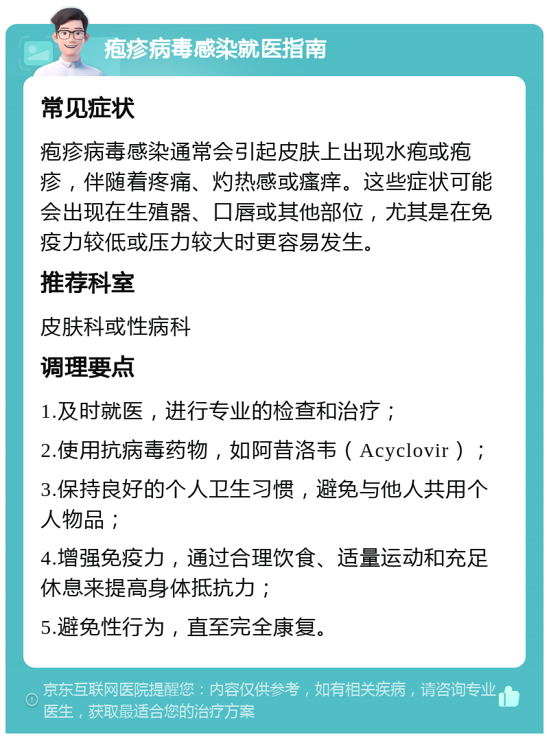 疱疹病毒感染就医指南 常见症状 疱疹病毒感染通常会引起皮肤上出现水疱或疱疹，伴随着疼痛、灼热感或瘙痒。这些症状可能会出现在生殖器、口唇或其他部位，尤其是在免疫力较低或压力较大时更容易发生。 推荐科室 皮肤科或性病科 调理要点 1.及时就医，进行专业的检查和治疗； 2.使用抗病毒药物，如阿昔洛韦（Acyclovir）； 3.保持良好的个人卫生习惯，避免与他人共用个人物品； 4.增强免疫力，通过合理饮食、适量运动和充足休息来提高身体抵抗力； 5.避免性行为，直至完全康复。