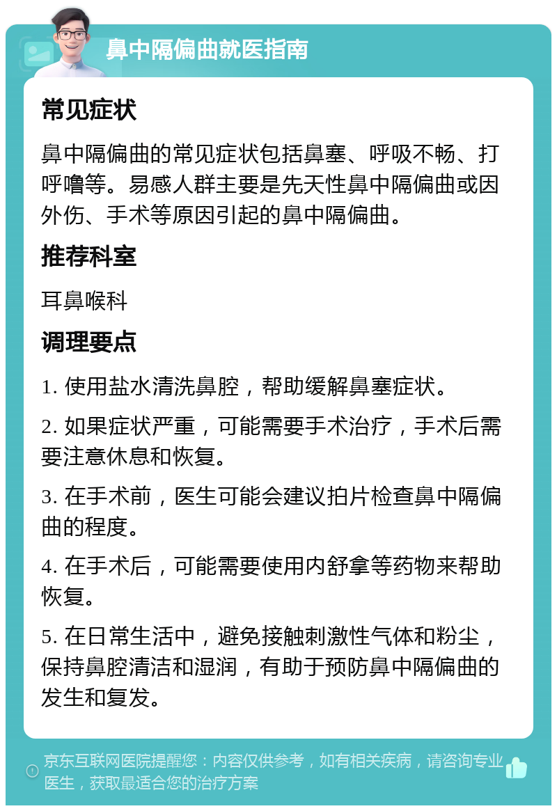 鼻中隔偏曲就医指南 常见症状 鼻中隔偏曲的常见症状包括鼻塞、呼吸不畅、打呼噜等。易感人群主要是先天性鼻中隔偏曲或因外伤、手术等原因引起的鼻中隔偏曲。 推荐科室 耳鼻喉科 调理要点 1. 使用盐水清洗鼻腔，帮助缓解鼻塞症状。 2. 如果症状严重，可能需要手术治疗，手术后需要注意休息和恢复。 3. 在手术前，医生可能会建议拍片检查鼻中隔偏曲的程度。 4. 在手术后，可能需要使用内舒拿等药物来帮助恢复。 5. 在日常生活中，避免接触刺激性气体和粉尘，保持鼻腔清洁和湿润，有助于预防鼻中隔偏曲的发生和复发。