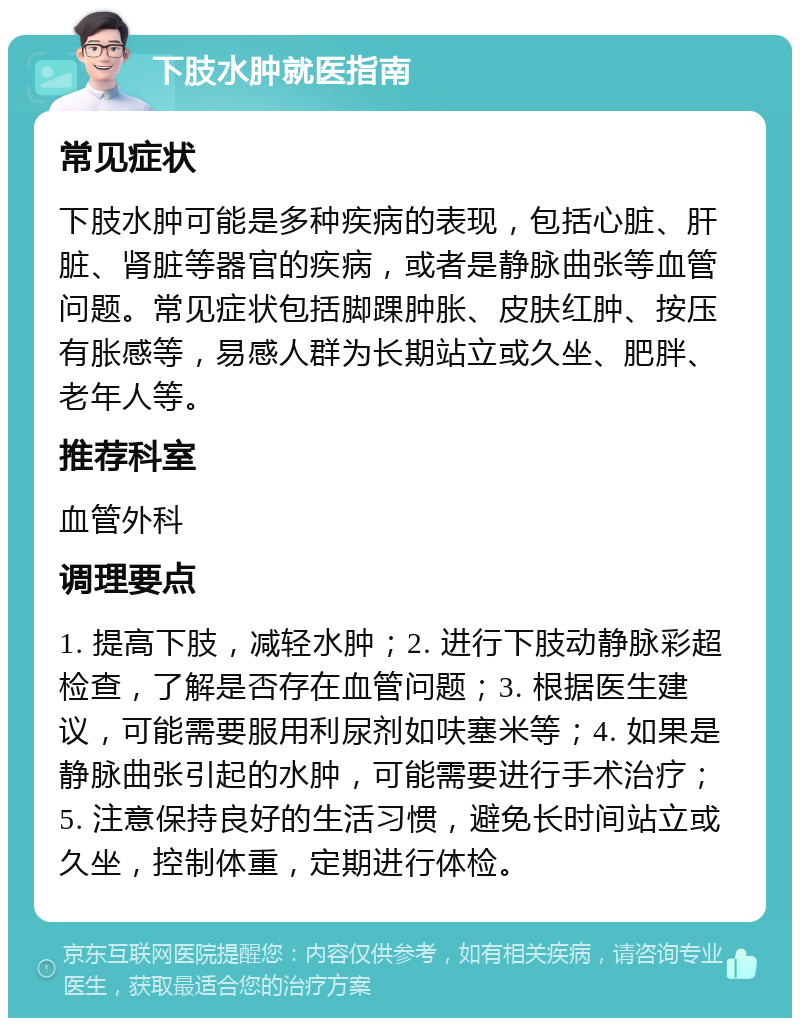 下肢水肿就医指南 常见症状 下肢水肿可能是多种疾病的表现，包括心脏、肝脏、肾脏等器官的疾病，或者是静脉曲张等血管问题。常见症状包括脚踝肿胀、皮肤红肿、按压有胀感等，易感人群为长期站立或久坐、肥胖、老年人等。 推荐科室 血管外科 调理要点 1. 提高下肢，减轻水肿；2. 进行下肢动静脉彩超检查，了解是否存在血管问题；3. 根据医生建议，可能需要服用利尿剂如呋塞米等；4. 如果是静脉曲张引起的水肿，可能需要进行手术治疗；5. 注意保持良好的生活习惯，避免长时间站立或久坐，控制体重，定期进行体检。