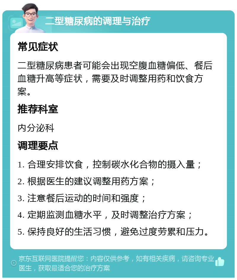 二型糖尿病的调理与治疗 常见症状 二型糖尿病患者可能会出现空腹血糖偏低、餐后血糖升高等症状，需要及时调整用药和饮食方案。 推荐科室 内分泌科 调理要点 1. 合理安排饮食，控制碳水化合物的摄入量； 2. 根据医生的建议调整用药方案； 3. 注意餐后运动的时间和强度； 4. 定期监测血糖水平，及时调整治疗方案； 5. 保持良好的生活习惯，避免过度劳累和压力。