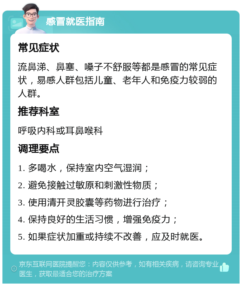 感冒就医指南 常见症状 流鼻涕、鼻塞、嗓子不舒服等都是感冒的常见症状，易感人群包括儿童、老年人和免疫力较弱的人群。 推荐科室 呼吸内科或耳鼻喉科 调理要点 1. 多喝水，保持室内空气湿润； 2. 避免接触过敏原和刺激性物质； 3. 使用清开灵胶囊等药物进行治疗； 4. 保持良好的生活习惯，增强免疫力； 5. 如果症状加重或持续不改善，应及时就医。