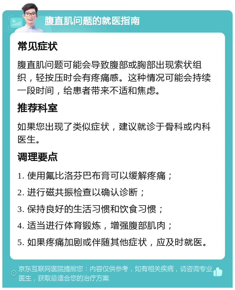 腹直肌问题的就医指南 常见症状 腹直肌问题可能会导致腹部或胸部出现索状组织，轻按压时会有疼痛感。这种情况可能会持续一段时间，给患者带来不适和焦虑。 推荐科室 如果您出现了类似症状，建议就诊于骨科或内科医生。 调理要点 1. 使用氟比洛芬巴布膏可以缓解疼痛； 2. 进行磁共振检查以确认诊断； 3. 保持良好的生活习惯和饮食习惯； 4. 适当进行体育锻炼，增强腹部肌肉； 5. 如果疼痛加剧或伴随其他症状，应及时就医。