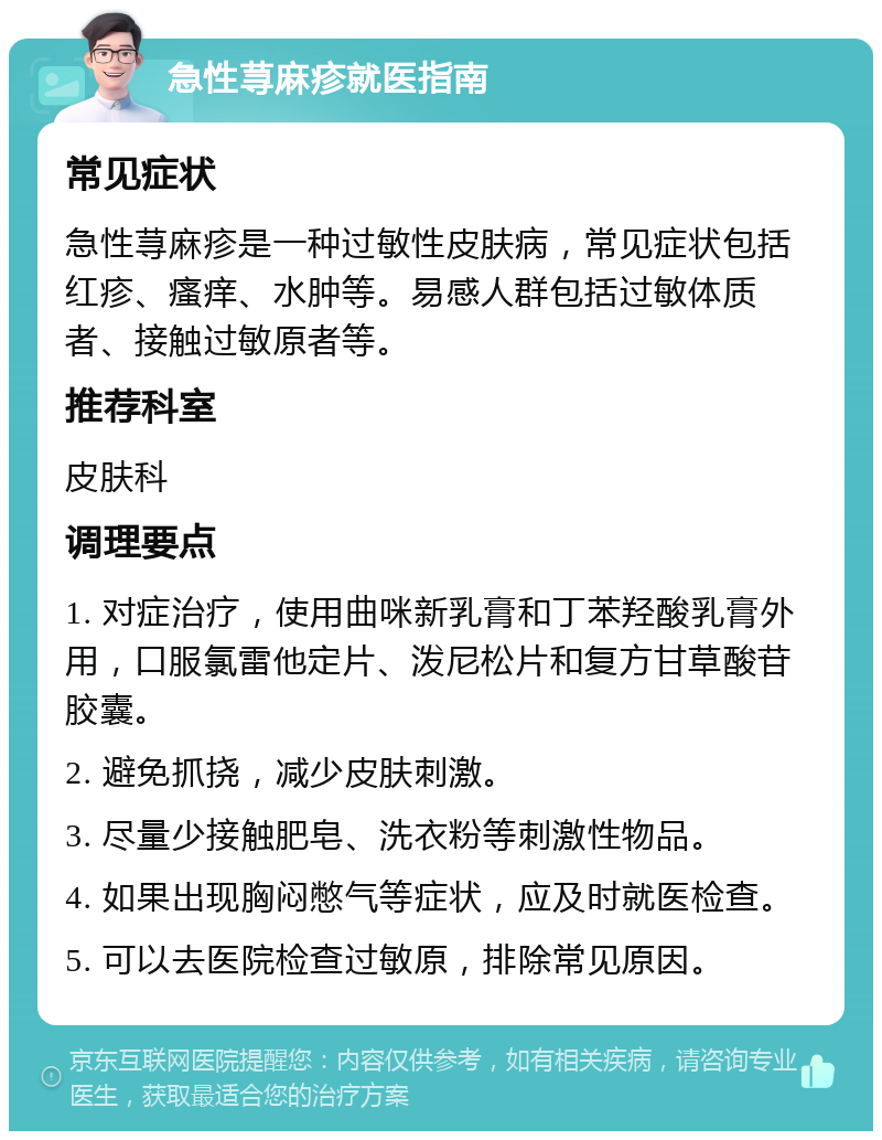 急性荨麻疹就医指南 常见症状 急性荨麻疹是一种过敏性皮肤病，常见症状包括红疹、瘙痒、水肿等。易感人群包括过敏体质者、接触过敏原者等。 推荐科室 皮肤科 调理要点 1. 对症治疗，使用曲咪新乳膏和丁苯羟酸乳膏外用，口服氯雷他定片、泼尼松片和复方甘草酸苷胶囊。 2. 避免抓挠，减少皮肤刺激。 3. 尽量少接触肥皂、洗衣粉等刺激性物品。 4. 如果出现胸闷憋气等症状，应及时就医检查。 5. 可以去医院检查过敏原，排除常见原因。