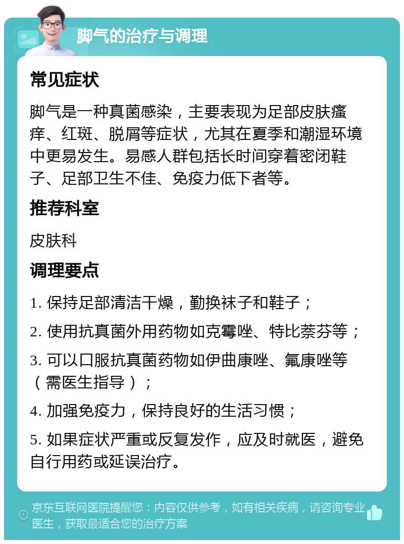 脚气的治疗与调理 常见症状 脚气是一种真菌感染，主要表现为足部皮肤瘙痒、红斑、脱屑等症状，尤其在夏季和潮湿环境中更易发生。易感人群包括长时间穿着密闭鞋子、足部卫生不佳、免疫力低下者等。 推荐科室 皮肤科 调理要点 1. 保持足部清洁干燥，勤换袜子和鞋子； 2. 使用抗真菌外用药物如克霉唑、特比萘芬等； 3. 可以口服抗真菌药物如伊曲康唑、氟康唑等（需医生指导）； 4. 加强免疫力，保持良好的生活习惯； 5. 如果症状严重或反复发作，应及时就医，避免自行用药或延误治疗。