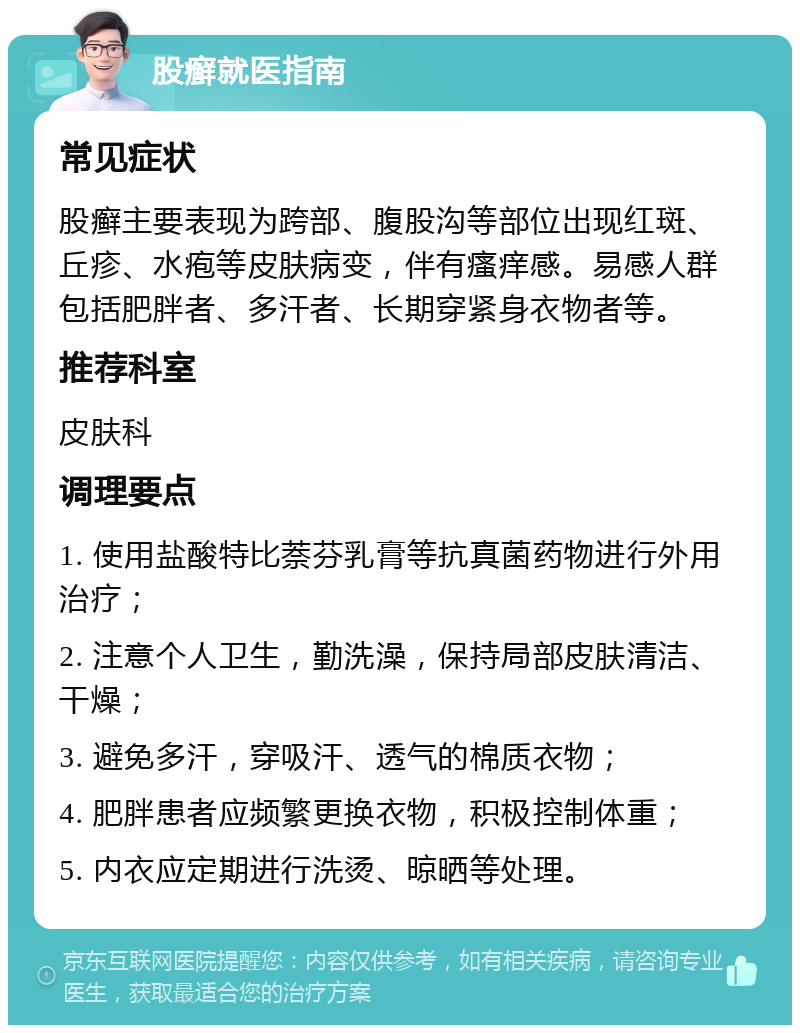 股癣就医指南 常见症状 股癣主要表现为跨部、腹股沟等部位出现红斑、丘疹、水疱等皮肤病变，伴有瘙痒感。易感人群包括肥胖者、多汗者、长期穿紧身衣物者等。 推荐科室 皮肤科 调理要点 1. 使用盐酸特比萘芬乳膏等抗真菌药物进行外用治疗； 2. 注意个人卫生，勤洗澡，保持局部皮肤清洁、干燥； 3. 避免多汗，穿吸汗、透气的棉质衣物； 4. 肥胖患者应频繁更换衣物，积极控制体重； 5. 内衣应定期进行洗烫、晾晒等处理。