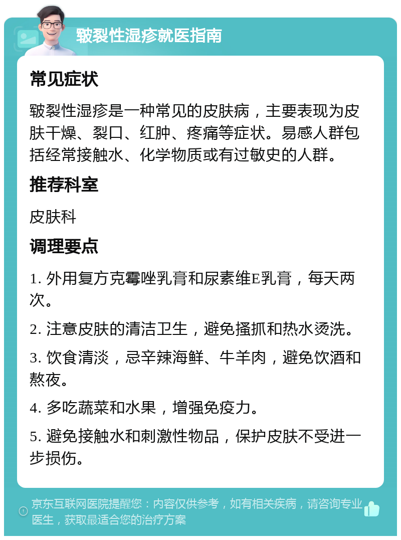 皲裂性湿疹就医指南 常见症状 皲裂性湿疹是一种常见的皮肤病，主要表现为皮肤干燥、裂口、红肿、疼痛等症状。易感人群包括经常接触水、化学物质或有过敏史的人群。 推荐科室 皮肤科 调理要点 1. 外用复方克霉唑乳膏和尿素维E乳膏，每天两次。 2. 注意皮肤的清洁卫生，避免搔抓和热水烫洗。 3. 饮食清淡，忌辛辣海鲜、牛羊肉，避免饮酒和熬夜。 4. 多吃蔬菜和水果，增强免疫力。 5. 避免接触水和刺激性物品，保护皮肤不受进一步损伤。