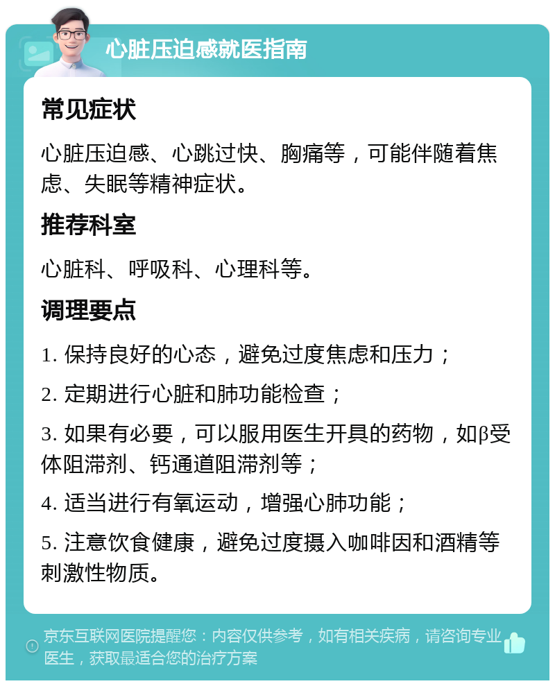 心脏压迫感就医指南 常见症状 心脏压迫感、心跳过快、胸痛等，可能伴随着焦虑、失眠等精神症状。 推荐科室 心脏科、呼吸科、心理科等。 调理要点 1. 保持良好的心态，避免过度焦虑和压力； 2. 定期进行心脏和肺功能检查； 3. 如果有必要，可以服用医生开具的药物，如β受体阻滞剂、钙通道阻滞剂等； 4. 适当进行有氧运动，增强心肺功能； 5. 注意饮食健康，避免过度摄入咖啡因和酒精等刺激性物质。