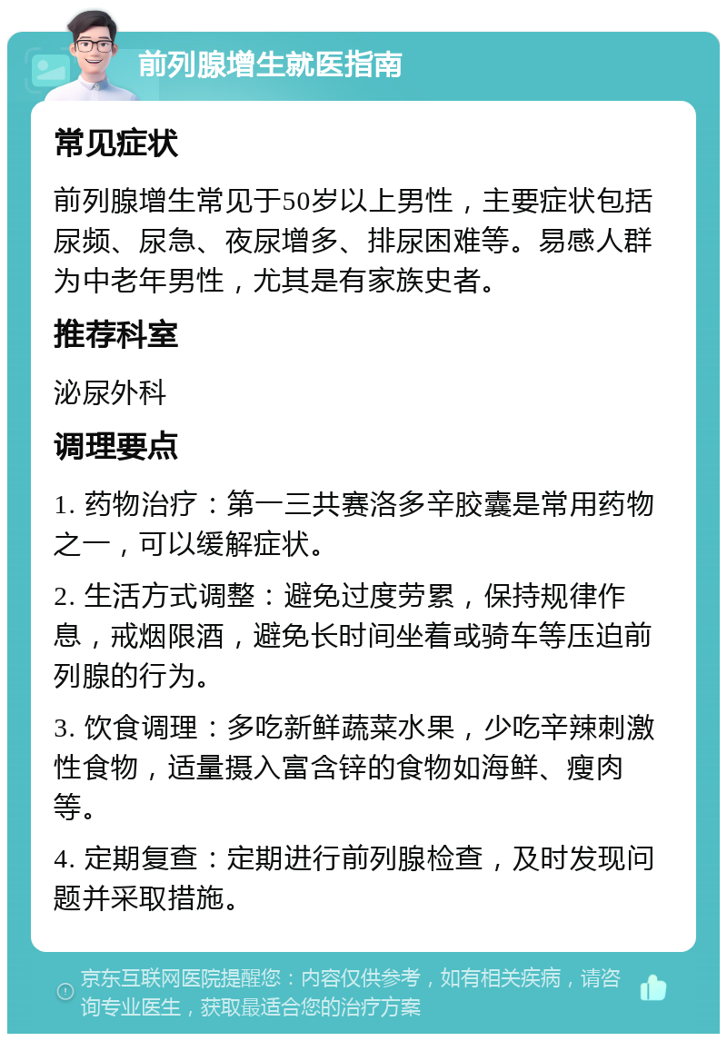 前列腺增生就医指南 常见症状 前列腺增生常见于50岁以上男性，主要症状包括尿频、尿急、夜尿增多、排尿困难等。易感人群为中老年男性，尤其是有家族史者。 推荐科室 泌尿外科 调理要点 1. 药物治疗：第一三共赛洛多辛胶囊是常用药物之一，可以缓解症状。 2. 生活方式调整：避免过度劳累，保持规律作息，戒烟限酒，避免长时间坐着或骑车等压迫前列腺的行为。 3. 饮食调理：多吃新鲜蔬菜水果，少吃辛辣刺激性食物，适量摄入富含锌的食物如海鲜、瘦肉等。 4. 定期复查：定期进行前列腺检查，及时发现问题并采取措施。