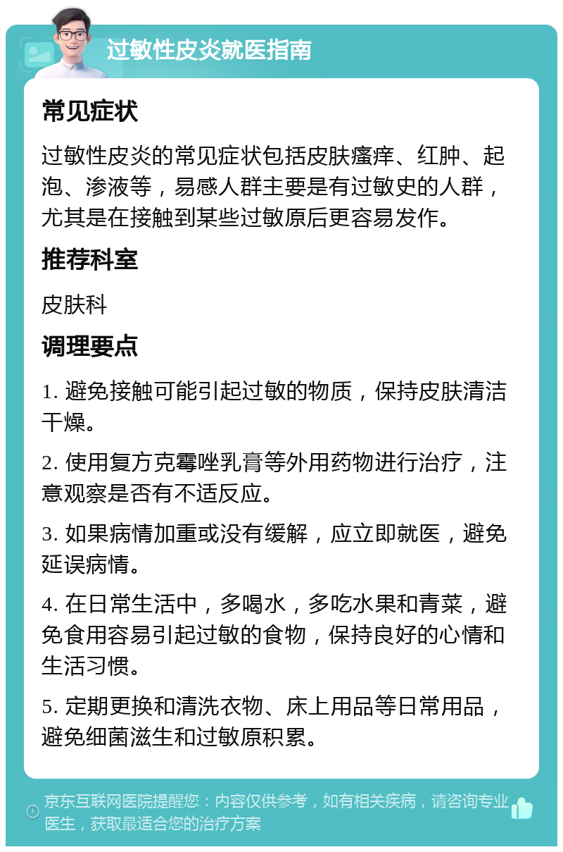 过敏性皮炎就医指南 常见症状 过敏性皮炎的常见症状包括皮肤瘙痒、红肿、起泡、渗液等，易感人群主要是有过敏史的人群，尤其是在接触到某些过敏原后更容易发作。 推荐科室 皮肤科 调理要点 1. 避免接触可能引起过敏的物质，保持皮肤清洁干燥。 2. 使用复方克霉唑乳膏等外用药物进行治疗，注意观察是否有不适反应。 3. 如果病情加重或没有缓解，应立即就医，避免延误病情。 4. 在日常生活中，多喝水，多吃水果和青菜，避免食用容易引起过敏的食物，保持良好的心情和生活习惯。 5. 定期更换和清洗衣物、床上用品等日常用品，避免细菌滋生和过敏原积累。