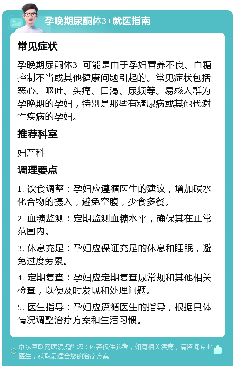 孕晚期尿酮体3+就医指南 常见症状 孕晚期尿酮体3+可能是由于孕妇营养不良、血糖控制不当或其他健康问题引起的。常见症状包括恶心、呕吐、头痛、口渴、尿频等。易感人群为孕晚期的孕妇，特别是那些有糖尿病或其他代谢性疾病的孕妇。 推荐科室 妇产科 调理要点 1. 饮食调整：孕妇应遵循医生的建议，增加碳水化合物的摄入，避免空腹，少食多餐。 2. 血糖监测：定期监测血糖水平，确保其在正常范围内。 3. 休息充足：孕妇应保证充足的休息和睡眠，避免过度劳累。 4. 定期复查：孕妇应定期复查尿常规和其他相关检查，以便及时发现和处理问题。 5. 医生指导：孕妇应遵循医生的指导，根据具体情况调整治疗方案和生活习惯。