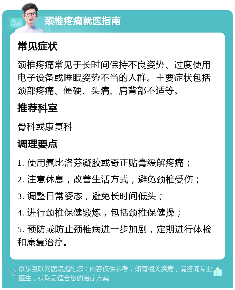 颈椎疼痛就医指南 常见症状 颈椎疼痛常见于长时间保持不良姿势、过度使用电子设备或睡眠姿势不当的人群。主要症状包括颈部疼痛、僵硬、头痛、肩背部不适等。 推荐科室 骨科或康复科 调理要点 1. 使用氟比洛芬凝胶或奇正贴膏缓解疼痛； 2. 注意休息，改善生活方式，避免颈椎受伤； 3. 调整日常姿态，避免长时间低头； 4. 进行颈椎保健锻炼，包括颈椎保健操； 5. 预防或防止颈椎病进一步加剧，定期进行体检和康复治疗。