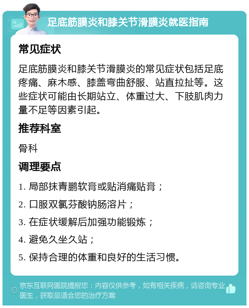 足底筋膜炎和膝关节滑膜炎就医指南 常见症状 足底筋膜炎和膝关节滑膜炎的常见症状包括足底疼痛、麻木感、膝盖弯曲舒服、站直拉扯等。这些症状可能由长期站立、体重过大、下肢肌肉力量不足等因素引起。 推荐科室 骨科 调理要点 1. 局部抹青鹏软膏或贴消痛贴膏； 2. 口服双氯芬酸钠肠溶片； 3. 在症状缓解后加强功能锻炼； 4. 避免久坐久站； 5. 保持合理的体重和良好的生活习惯。