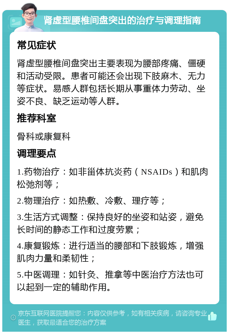 肾虚型腰椎间盘突出的治疗与调理指南 常见症状 肾虚型腰椎间盘突出主要表现为腰部疼痛、僵硬和活动受限。患者可能还会出现下肢麻木、无力等症状。易感人群包括长期从事重体力劳动、坐姿不良、缺乏运动等人群。 推荐科室 骨科或康复科 调理要点 1.药物治疗：如非甾体抗炎药（NSAIDs）和肌肉松弛剂等； 2.物理治疗：如热敷、冷敷、理疗等； 3.生活方式调整：保持良好的坐姿和站姿，避免长时间的静态工作和过度劳累； 4.康复锻炼：进行适当的腰部和下肢锻炼，增强肌肉力量和柔韧性； 5.中医调理：如针灸、推拿等中医治疗方法也可以起到一定的辅助作用。