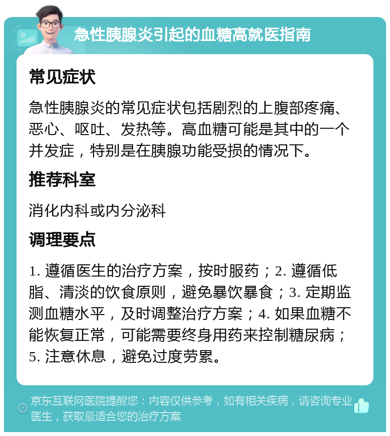 急性胰腺炎引起的血糖高就医指南 常见症状 急性胰腺炎的常见症状包括剧烈的上腹部疼痛、恶心、呕吐、发热等。高血糖可能是其中的一个并发症，特别是在胰腺功能受损的情况下。 推荐科室 消化内科或内分泌科 调理要点 1. 遵循医生的治疗方案，按时服药；2. 遵循低脂、清淡的饮食原则，避免暴饮暴食；3. 定期监测血糖水平，及时调整治疗方案；4. 如果血糖不能恢复正常，可能需要终身用药来控制糖尿病；5. 注意休息，避免过度劳累。