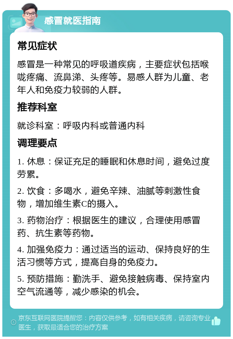 感冒就医指南 常见症状 感冒是一种常见的呼吸道疾病，主要症状包括喉咙疼痛、流鼻涕、头疼等。易感人群为儿童、老年人和免疫力较弱的人群。 推荐科室 就诊科室：呼吸内科或普通内科 调理要点 1. 休息：保证充足的睡眠和休息时间，避免过度劳累。 2. 饮食：多喝水，避免辛辣、油腻等刺激性食物，增加维生素C的摄入。 3. 药物治疗：根据医生的建议，合理使用感冒药、抗生素等药物。 4. 加强免疫力：通过适当的运动、保持良好的生活习惯等方式，提高自身的免疫力。 5. 预防措施：勤洗手、避免接触病毒、保持室内空气流通等，减少感染的机会。