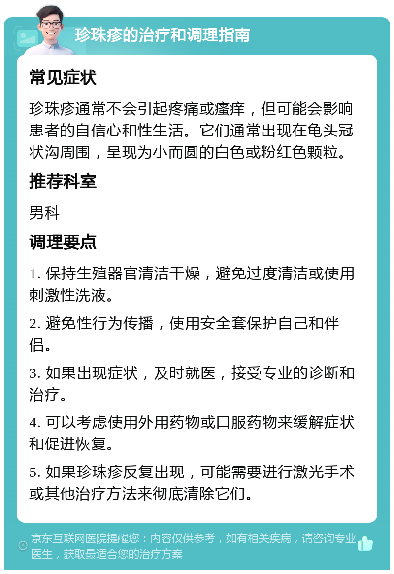 珍珠疹的治疗和调理指南 常见症状 珍珠疹通常不会引起疼痛或瘙痒，但可能会影响患者的自信心和性生活。它们通常出现在龟头冠状沟周围，呈现为小而圆的白色或粉红色颗粒。 推荐科室 男科 调理要点 1. 保持生殖器官清洁干燥，避免过度清洁或使用刺激性洗液。 2. 避免性行为传播，使用安全套保护自己和伴侣。 3. 如果出现症状，及时就医，接受专业的诊断和治疗。 4. 可以考虑使用外用药物或口服药物来缓解症状和促进恢复。 5. 如果珍珠疹反复出现，可能需要进行激光手术或其他治疗方法来彻底清除它们。