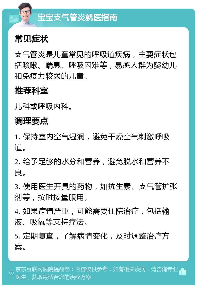 宝宝支气管炎就医指南 常见症状 支气管炎是儿童常见的呼吸道疾病，主要症状包括咳嗽、喘息、呼吸困难等，易感人群为婴幼儿和免疫力较弱的儿童。 推荐科室 儿科或呼吸内科。 调理要点 1. 保持室内空气湿润，避免干燥空气刺激呼吸道。 2. 给予足够的水分和营养，避免脱水和营养不良。 3. 使用医生开具的药物，如抗生素、支气管扩张剂等，按时按量服用。 4. 如果病情严重，可能需要住院治疗，包括输液、吸氧等支持疗法。 5. 定期复查，了解病情变化，及时调整治疗方案。