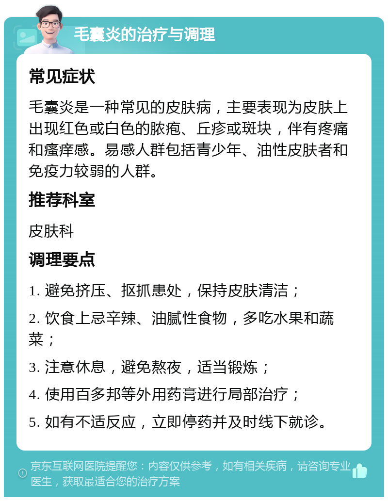 毛囊炎的治疗与调理 常见症状 毛囊炎是一种常见的皮肤病，主要表现为皮肤上出现红色或白色的脓疱、丘疹或斑块，伴有疼痛和瘙痒感。易感人群包括青少年、油性皮肤者和免疫力较弱的人群。 推荐科室 皮肤科 调理要点 1. 避免挤压、抠抓患处，保持皮肤清洁； 2. 饮食上忌辛辣、油腻性食物，多吃水果和蔬菜； 3. 注意休息，避免熬夜，适当锻炼； 4. 使用百多邦等外用药膏进行局部治疗； 5. 如有不适反应，立即停药并及时线下就诊。