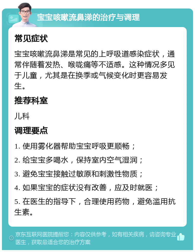 宝宝咳嗽流鼻涕的治疗与调理 常见症状 宝宝咳嗽流鼻涕是常见的上呼吸道感染症状，通常伴随着发热、喉咙痛等不适感。这种情况多见于儿童，尤其是在换季或气候变化时更容易发生。 推荐科室 儿科 调理要点 1. 使用雾化器帮助宝宝呼吸更顺畅； 2. 给宝宝多喝水，保持室内空气湿润； 3. 避免宝宝接触过敏原和刺激性物质； 4. 如果宝宝的症状没有改善，应及时就医； 5. 在医生的指导下，合理使用药物，避免滥用抗生素。