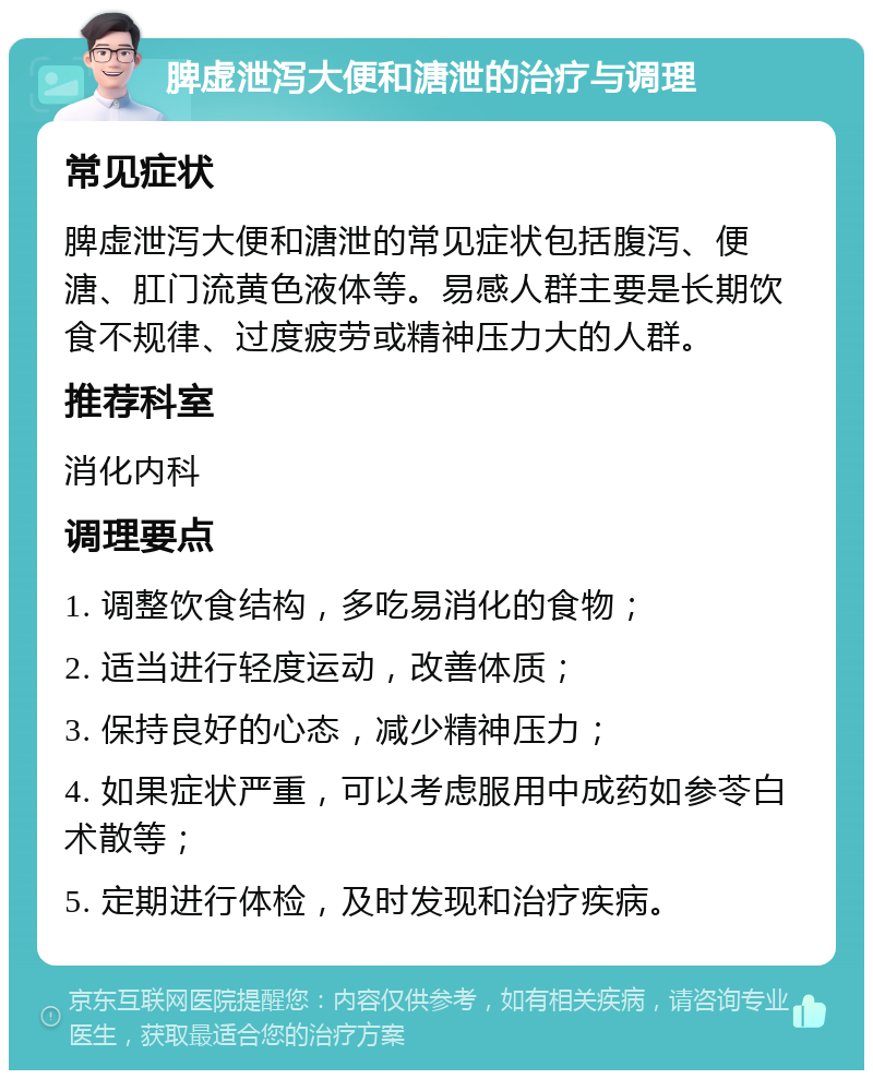 脾虚泄泻大便和溏泄的治疗与调理 常见症状 脾虚泄泻大便和溏泄的常见症状包括腹泻、便溏、肛门流黄色液体等。易感人群主要是长期饮食不规律、过度疲劳或精神压力大的人群。 推荐科室 消化内科 调理要点 1. 调整饮食结构，多吃易消化的食物； 2. 适当进行轻度运动，改善体质； 3. 保持良好的心态，减少精神压力； 4. 如果症状严重，可以考虑服用中成药如参苓白术散等； 5. 定期进行体检，及时发现和治疗疾病。