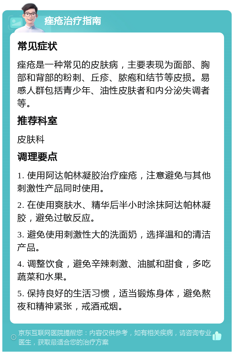 痤疮治疗指南 常见症状 痤疮是一种常见的皮肤病，主要表现为面部、胸部和背部的粉刺、丘疹、脓疱和结节等皮损。易感人群包括青少年、油性皮肤者和内分泌失调者等。 推荐科室 皮肤科 调理要点 1. 使用阿达帕林凝胶治疗痤疮，注意避免与其他刺激性产品同时使用。 2. 在使用爽肤水、精华后半小时涂抹阿达帕林凝胶，避免过敏反应。 3. 避免使用刺激性大的洗面奶，选择温和的清洁产品。 4. 调整饮食，避免辛辣刺激、油腻和甜食，多吃蔬菜和水果。 5. 保持良好的生活习惯，适当锻炼身体，避免熬夜和精神紧张，戒酒戒烟。