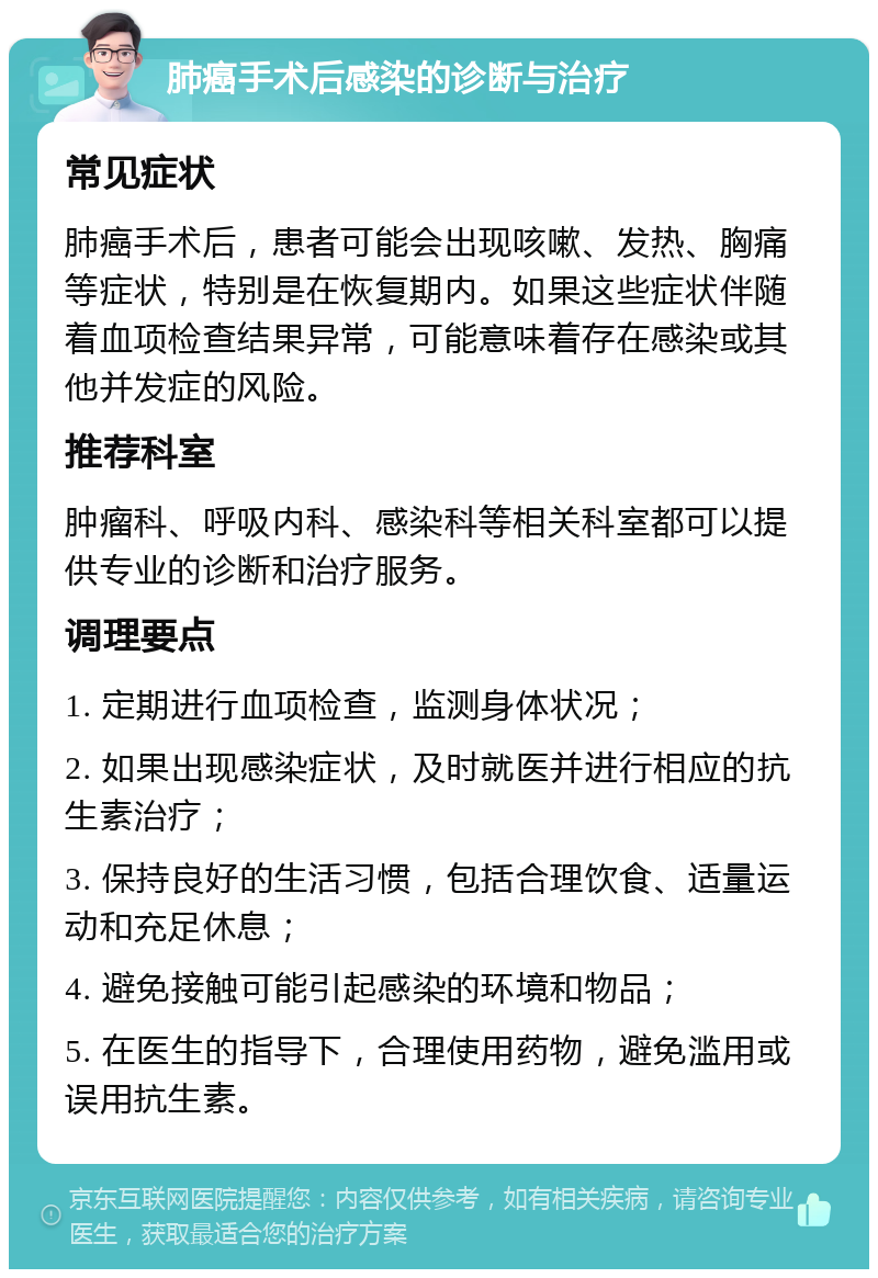 肺癌手术后感染的诊断与治疗 常见症状 肺癌手术后，患者可能会出现咳嗽、发热、胸痛等症状，特别是在恢复期内。如果这些症状伴随着血项检查结果异常，可能意味着存在感染或其他并发症的风险。 推荐科室 肿瘤科、呼吸内科、感染科等相关科室都可以提供专业的诊断和治疗服务。 调理要点 1. 定期进行血项检查，监测身体状况； 2. 如果出现感染症状，及时就医并进行相应的抗生素治疗； 3. 保持良好的生活习惯，包括合理饮食、适量运动和充足休息； 4. 避免接触可能引起感染的环境和物品； 5. 在医生的指导下，合理使用药物，避免滥用或误用抗生素。