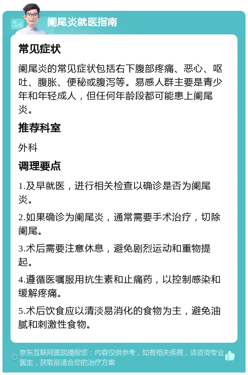 阑尾炎就医指南 常见症状 阑尾炎的常见症状包括右下腹部疼痛、恶心、呕吐、腹胀、便秘或腹泻等。易感人群主要是青少年和年轻成人，但任何年龄段都可能患上阑尾炎。 推荐科室 外科 调理要点 1.及早就医，进行相关检查以确诊是否为阑尾炎。 2.如果确诊为阑尾炎，通常需要手术治疗，切除阑尾。 3.术后需要注意休息，避免剧烈运动和重物提起。 4.遵循医嘱服用抗生素和止痛药，以控制感染和缓解疼痛。 5.术后饮食应以清淡易消化的食物为主，避免油腻和刺激性食物。