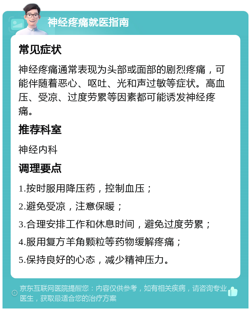 神经疼痛就医指南 常见症状 神经疼痛通常表现为头部或面部的剧烈疼痛，可能伴随着恶心、呕吐、光和声过敏等症状。高血压、受凉、过度劳累等因素都可能诱发神经疼痛。 推荐科室 神经内科 调理要点 1.按时服用降压药，控制血压； 2.避免受凉，注意保暖； 3.合理安排工作和休息时间，避免过度劳累； 4.服用复方羊角颗粒等药物缓解疼痛； 5.保持良好的心态，减少精神压力。