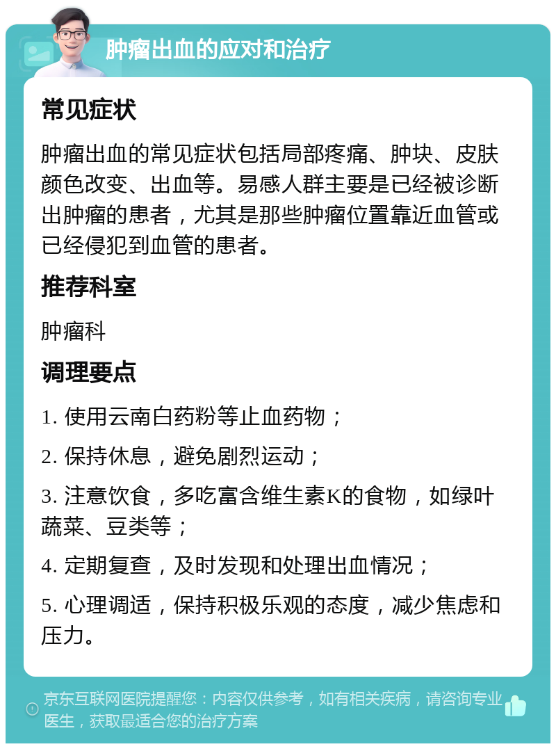 肿瘤出血的应对和治疗 常见症状 肿瘤出血的常见症状包括局部疼痛、肿块、皮肤颜色改变、出血等。易感人群主要是已经被诊断出肿瘤的患者，尤其是那些肿瘤位置靠近血管或已经侵犯到血管的患者。 推荐科室 肿瘤科 调理要点 1. 使用云南白药粉等止血药物； 2. 保持休息，避免剧烈运动； 3. 注意饮食，多吃富含维生素K的食物，如绿叶蔬菜、豆类等； 4. 定期复查，及时发现和处理出血情况； 5. 心理调适，保持积极乐观的态度，减少焦虑和压力。