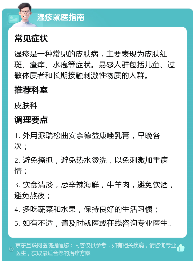 湿疹就医指南 常见症状 湿疹是一种常见的皮肤病，主要表现为皮肤红斑、瘙痒、水疱等症状。易感人群包括儿童、过敏体质者和长期接触刺激性物质的人群。 推荐科室 皮肤科 调理要点 1. 外用派瑞松曲安奈德益康唑乳膏，早晚各一次； 2. 避免搔抓，避免热水烫洗，以免刺激加重病情； 3. 饮食清淡，忌辛辣海鲜，牛羊肉，避免饮酒，避免熬夜； 4. 多吃蔬菜和水果，保持良好的生活习惯； 5. 如有不适，请及时就医或在线咨询专业医生。