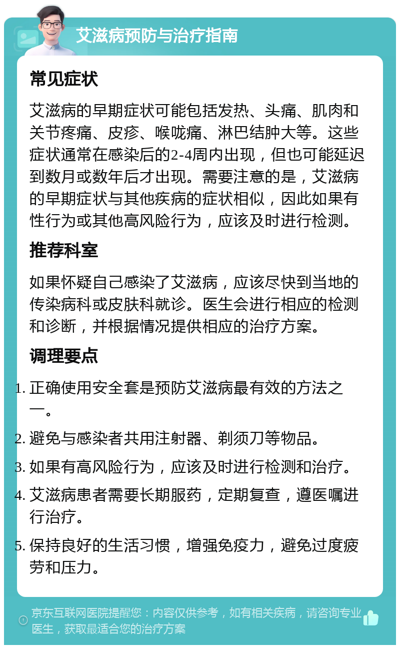 艾滋病预防与治疗指南 常见症状 艾滋病的早期症状可能包括发热、头痛、肌肉和关节疼痛、皮疹、喉咙痛、淋巴结肿大等。这些症状通常在感染后的2-4周内出现，但也可能延迟到数月或数年后才出现。需要注意的是，艾滋病的早期症状与其他疾病的症状相似，因此如果有性行为或其他高风险行为，应该及时进行检测。 推荐科室 如果怀疑自己感染了艾滋病，应该尽快到当地的传染病科或皮肤科就诊。医生会进行相应的检测和诊断，并根据情况提供相应的治疗方案。 调理要点 正确使用安全套是预防艾滋病最有效的方法之一。 避免与感染者共用注射器、剃须刀等物品。 如果有高风险行为，应该及时进行检测和治疗。 艾滋病患者需要长期服药，定期复查，遵医嘱进行治疗。 保持良好的生活习惯，增强免疫力，避免过度疲劳和压力。