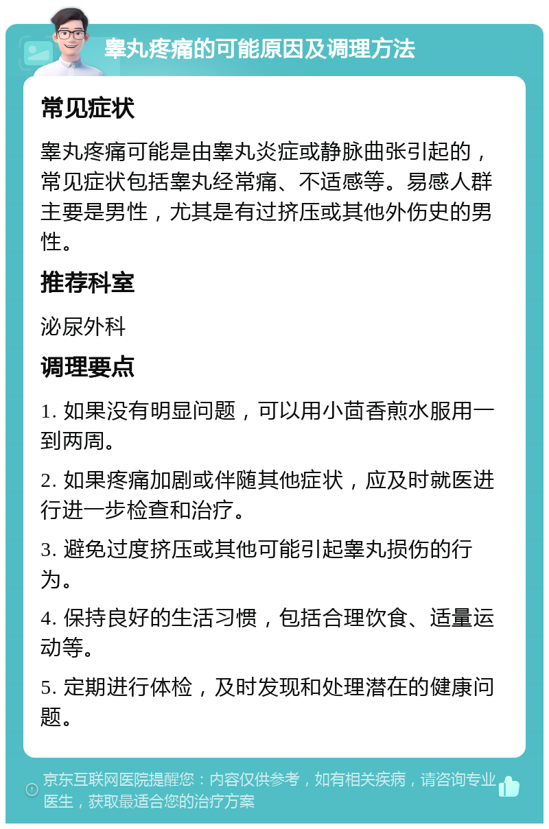 睾丸疼痛的可能原因及调理方法 常见症状 睾丸疼痛可能是由睾丸炎症或静脉曲张引起的，常见症状包括睾丸经常痛、不适感等。易感人群主要是男性，尤其是有过挤压或其他外伤史的男性。 推荐科室 泌尿外科 调理要点 1. 如果没有明显问题，可以用小茴香煎水服用一到两周。 2. 如果疼痛加剧或伴随其他症状，应及时就医进行进一步检查和治疗。 3. 避免过度挤压或其他可能引起睾丸损伤的行为。 4. 保持良好的生活习惯，包括合理饮食、适量运动等。 5. 定期进行体检，及时发现和处理潜在的健康问题。