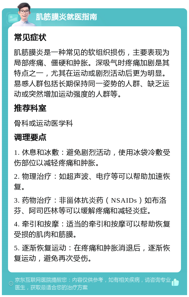 肌筋膜炎就医指南 常见症状 肌筋膜炎是一种常见的软组织损伤，主要表现为局部疼痛、僵硬和肿胀。深吸气时疼痛加剧是其特点之一，尤其在运动或剧烈活动后更为明显。易感人群包括长期保持同一姿势的人群、缺乏运动或突然增加运动强度的人群等。 推荐科室 骨科或运动医学科 调理要点 1. 休息和冰敷：避免剧烈活动，使用冰袋冷敷受伤部位以减轻疼痛和肿胀。 2. 物理治疗：如超声波、电疗等可以帮助加速恢复。 3. 药物治疗：非甾体抗炎药（NSAIDs）如布洛芬、阿司匹林等可以缓解疼痛和减轻炎症。 4. 牵引和按摩：适当的牵引和按摩可以帮助恢复受损的肌肉和筋膜。 5. 逐渐恢复运动：在疼痛和肿胀消退后，逐渐恢复运动，避免再次受伤。