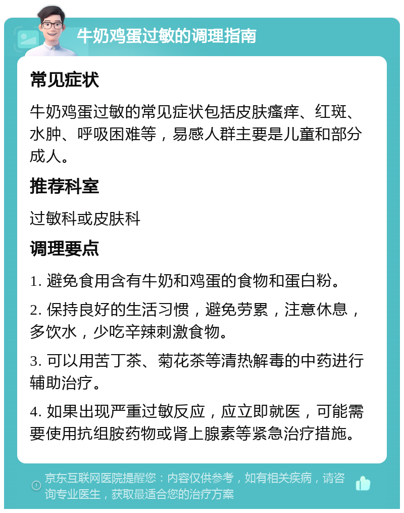 牛奶鸡蛋过敏的调理指南 常见症状 牛奶鸡蛋过敏的常见症状包括皮肤瘙痒、红斑、水肿、呼吸困难等，易感人群主要是儿童和部分成人。 推荐科室 过敏科或皮肤科 调理要点 1. 避免食用含有牛奶和鸡蛋的食物和蛋白粉。 2. 保持良好的生活习惯，避免劳累，注意休息，多饮水，少吃辛辣刺激食物。 3. 可以用苦丁茶、菊花茶等清热解毒的中药进行辅助治疗。 4. 如果出现严重过敏反应，应立即就医，可能需要使用抗组胺药物或肾上腺素等紧急治疗措施。