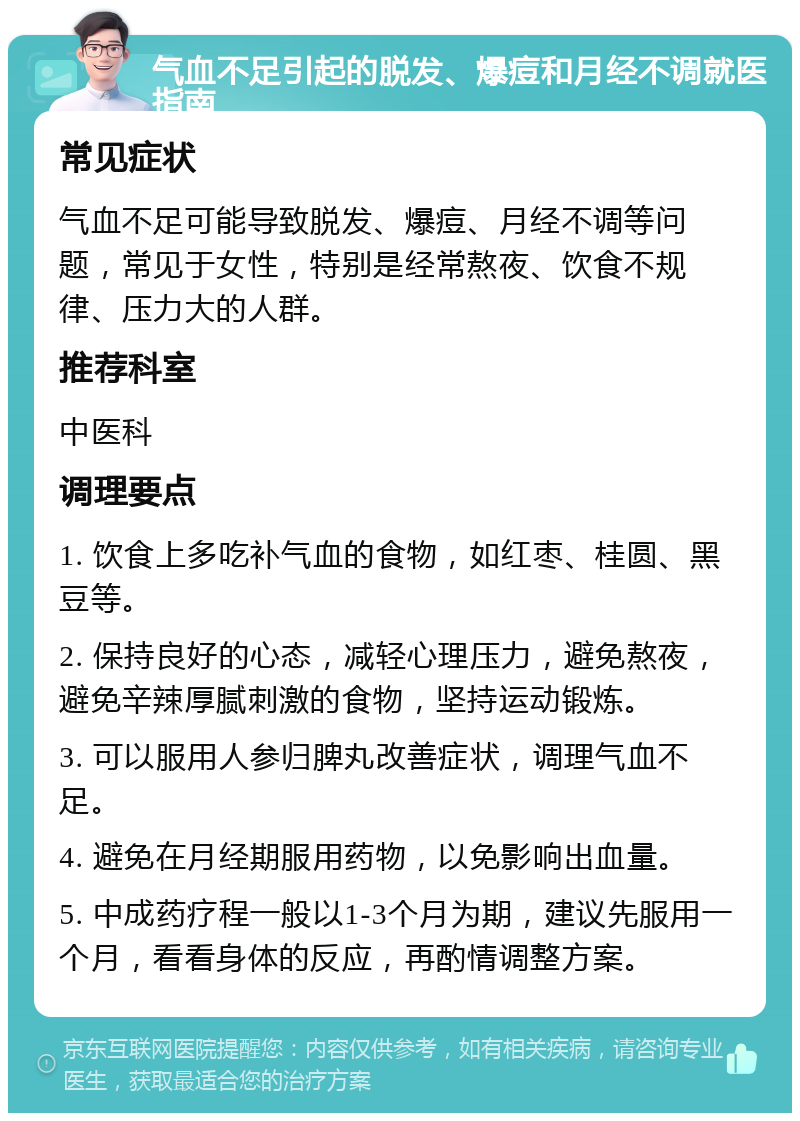 气血不足引起的脱发、爆痘和月经不调就医指南 常见症状 气血不足可能导致脱发、爆痘、月经不调等问题，常见于女性，特别是经常熬夜、饮食不规律、压力大的人群。 推荐科室 中医科 调理要点 1. 饮食上多吃补气血的食物，如红枣、桂圆、黑豆等。 2. 保持良好的心态，减轻心理压力，避免熬夜，避免辛辣厚腻刺激的食物，坚持运动锻炼。 3. 可以服用人参归脾丸改善症状，调理气血不足。 4. 避免在月经期服用药物，以免影响出血量。 5. 中成药疗程一般以1-3个月为期，建议先服用一个月，看看身体的反应，再酌情调整方案。