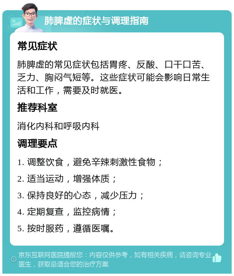 肺脾虚的症状与调理指南 常见症状 肺脾虚的常见症状包括胃疼、反酸、口干口苦、乏力、胸闷气短等。这些症状可能会影响日常生活和工作，需要及时就医。 推荐科室 消化内科和呼吸内科 调理要点 1. 调整饮食，避免辛辣刺激性食物； 2. 适当运动，增强体质； 3. 保持良好的心态，减少压力； 4. 定期复查，监控病情； 5. 按时服药，遵循医嘱。