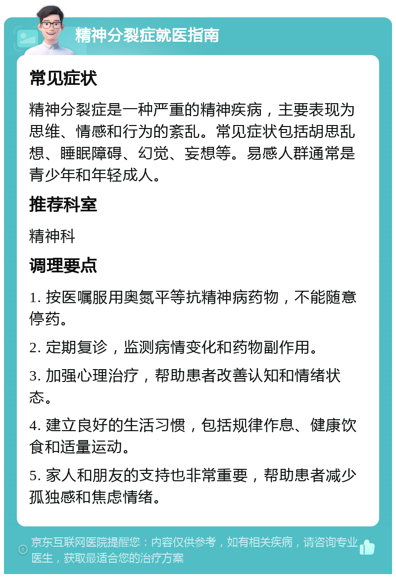 精神分裂症就医指南 常见症状 精神分裂症是一种严重的精神疾病，主要表现为思维、情感和行为的紊乱。常见症状包括胡思乱想、睡眠障碍、幻觉、妄想等。易感人群通常是青少年和年轻成人。 推荐科室 精神科 调理要点 1. 按医嘱服用奥氮平等抗精神病药物，不能随意停药。 2. 定期复诊，监测病情变化和药物副作用。 3. 加强心理治疗，帮助患者改善认知和情绪状态。 4. 建立良好的生活习惯，包括规律作息、健康饮食和适量运动。 5. 家人和朋友的支持也非常重要，帮助患者减少孤独感和焦虑情绪。