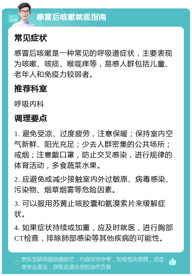 感冒后咳嗽就医指南 常见症状 感冒后咳嗽是一种常见的呼吸道症状，主要表现为咳嗽、咳痰、喉咙痒等，易感人群包括儿童、老年人和免疫力较弱者。 推荐科室 呼吸内科 调理要点 1. 避免受凉、过度疲劳，注意保暖；保持室内空气新鲜、阳光充足；少去人群密集的公共场所；戒烟；注意戴口罩，防止交叉感染，进行规律的体育活动，多食蔬菜水果。 2. 应避免或减少接触室内外过敏原、病毒感染、污染物、烟草烟雾等危险因素。 3. 可以服用苏黄止咳胶囊和氨溴索片来缓解症状。 4. 如果症状持续或加重，应及时就医，进行胸部CT检查，排除肺部感染等其他疾病的可能性。