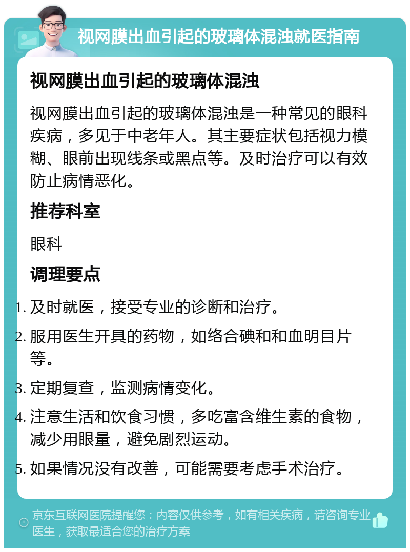 视网膜出血引起的玻璃体混浊就医指南 视网膜出血引起的玻璃体混浊 视网膜出血引起的玻璃体混浊是一种常见的眼科疾病，多见于中老年人。其主要症状包括视力模糊、眼前出现线条或黑点等。及时治疗可以有效防止病情恶化。 推荐科室 眼科 调理要点 及时就医，接受专业的诊断和治疗。 服用医生开具的药物，如络合碘和和血明目片等。 定期复查，监测病情变化。 注意生活和饮食习惯，多吃富含维生素的食物，减少用眼量，避免剧烈运动。 如果情况没有改善，可能需要考虑手术治疗。