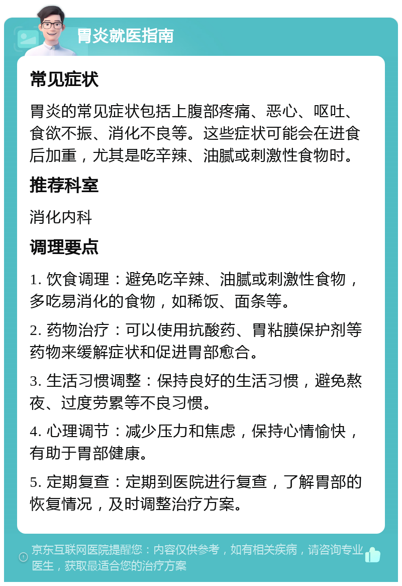 胃炎就医指南 常见症状 胃炎的常见症状包括上腹部疼痛、恶心、呕吐、食欲不振、消化不良等。这些症状可能会在进食后加重，尤其是吃辛辣、油腻或刺激性食物时。 推荐科室 消化内科 调理要点 1. 饮食调理：避免吃辛辣、油腻或刺激性食物，多吃易消化的食物，如稀饭、面条等。 2. 药物治疗：可以使用抗酸药、胃粘膜保护剂等药物来缓解症状和促进胃部愈合。 3. 生活习惯调整：保持良好的生活习惯，避免熬夜、过度劳累等不良习惯。 4. 心理调节：减少压力和焦虑，保持心情愉快，有助于胃部健康。 5. 定期复查：定期到医院进行复查，了解胃部的恢复情况，及时调整治疗方案。