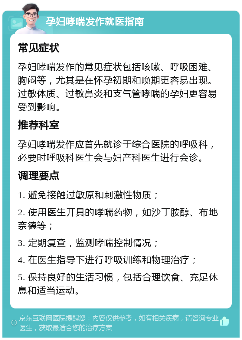 孕妇哮喘发作就医指南 常见症状 孕妇哮喘发作的常见症状包括咳嗽、呼吸困难、胸闷等，尤其是在怀孕初期和晚期更容易出现。过敏体质、过敏鼻炎和支气管哮喘的孕妇更容易受到影响。 推荐科室 孕妇哮喘发作应首先就诊于综合医院的呼吸科，必要时呼吸科医生会与妇产科医生进行会诊。 调理要点 1. 避免接触过敏原和刺激性物质； 2. 使用医生开具的哮喘药物，如沙丁胺醇、布地奈德等； 3. 定期复查，监测哮喘控制情况； 4. 在医生指导下进行呼吸训练和物理治疗； 5. 保持良好的生活习惯，包括合理饮食、充足休息和适当运动。