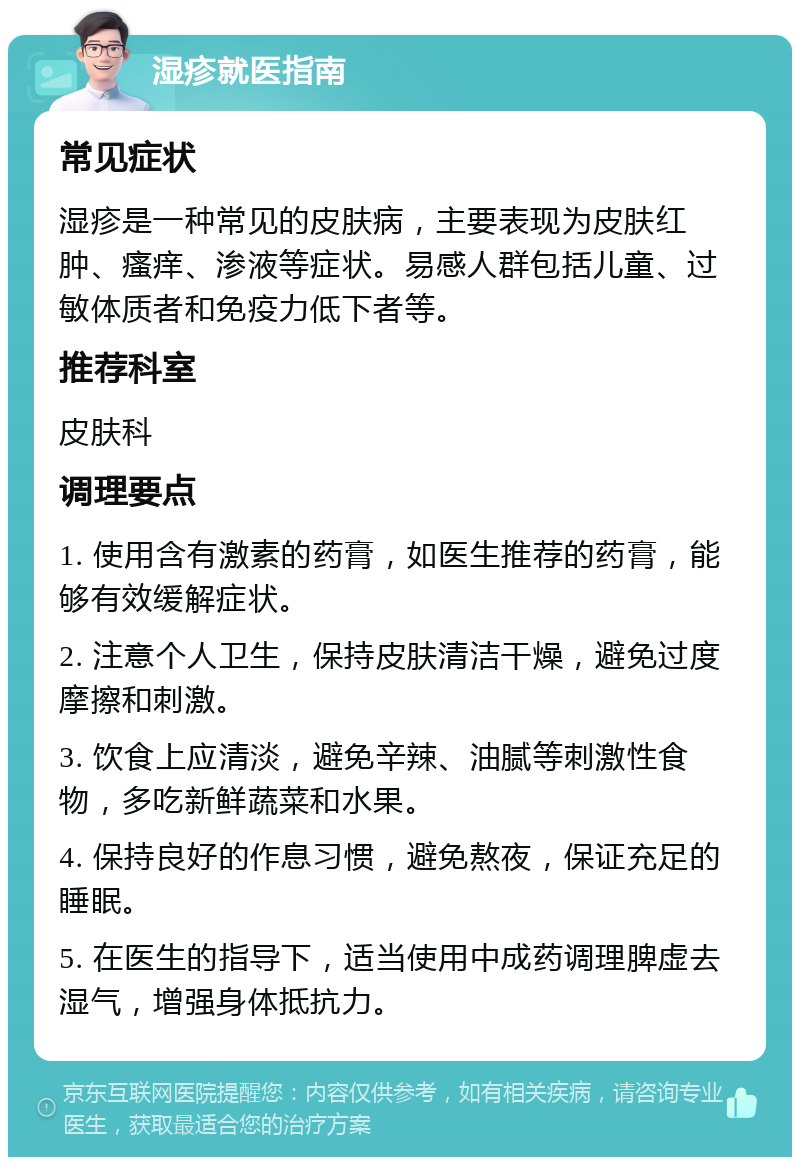 湿疹就医指南 常见症状 湿疹是一种常见的皮肤病，主要表现为皮肤红肿、瘙痒、渗液等症状。易感人群包括儿童、过敏体质者和免疫力低下者等。 推荐科室 皮肤科 调理要点 1. 使用含有激素的药膏，如医生推荐的药膏，能够有效缓解症状。 2. 注意个人卫生，保持皮肤清洁干燥，避免过度摩擦和刺激。 3. 饮食上应清淡，避免辛辣、油腻等刺激性食物，多吃新鲜蔬菜和水果。 4. 保持良好的作息习惯，避免熬夜，保证充足的睡眠。 5. 在医生的指导下，适当使用中成药调理脾虚去湿气，增强身体抵抗力。