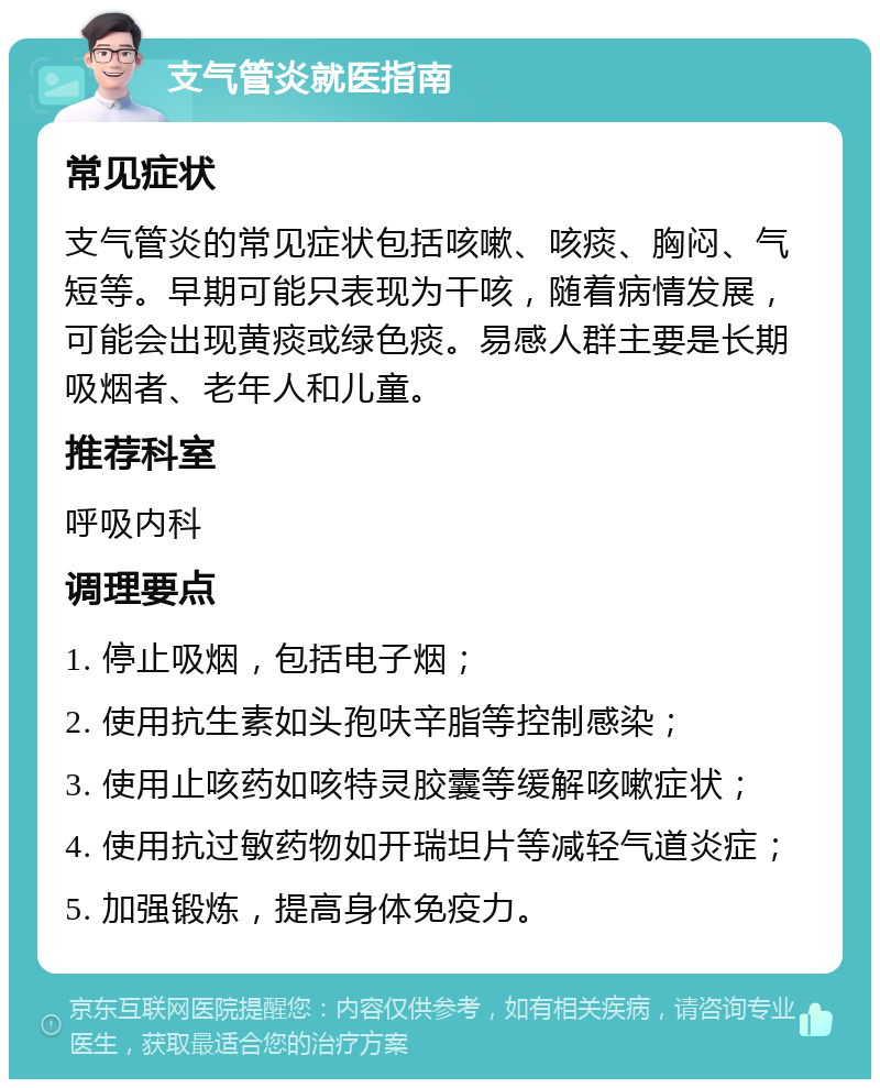 支气管炎就医指南 常见症状 支气管炎的常见症状包括咳嗽、咳痰、胸闷、气短等。早期可能只表现为干咳，随着病情发展，可能会出现黄痰或绿色痰。易感人群主要是长期吸烟者、老年人和儿童。 推荐科室 呼吸内科 调理要点 1. 停止吸烟，包括电子烟； 2. 使用抗生素如头孢呋辛脂等控制感染； 3. 使用止咳药如咳特灵胶囊等缓解咳嗽症状； 4. 使用抗过敏药物如开瑞坦片等减轻气道炎症； 5. 加强锻炼，提高身体免疫力。