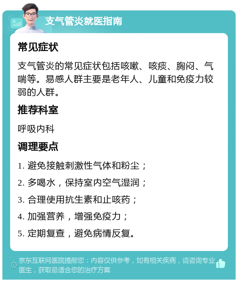 支气管炎就医指南 常见症状 支气管炎的常见症状包括咳嗽、咳痰、胸闷、气喘等。易感人群主要是老年人、儿童和免疫力较弱的人群。 推荐科室 呼吸内科 调理要点 1. 避免接触刺激性气体和粉尘； 2. 多喝水，保持室内空气湿润； 3. 合理使用抗生素和止咳药； 4. 加强营养，增强免疫力； 5. 定期复查，避免病情反复。