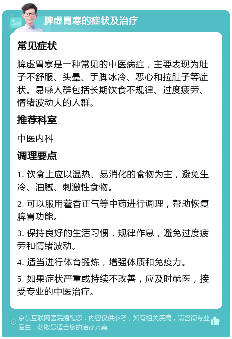 脾虚胃寒的症状及治疗 常见症状 脾虚胃寒是一种常见的中医病症，主要表现为肚子不舒服、头晕、手脚冰冷、恶心和拉肚子等症状。易感人群包括长期饮食不规律、过度疲劳、情绪波动大的人群。 推荐科室 中医内科 调理要点 1. 饮食上应以温热、易消化的食物为主，避免生冷、油腻、刺激性食物。 2. 可以服用藿香正气等中药进行调理，帮助恢复脾胃功能。 3. 保持良好的生活习惯，规律作息，避免过度疲劳和情绪波动。 4. 适当进行体育锻炼，增强体质和免疫力。 5. 如果症状严重或持续不改善，应及时就医，接受专业的中医治疗。