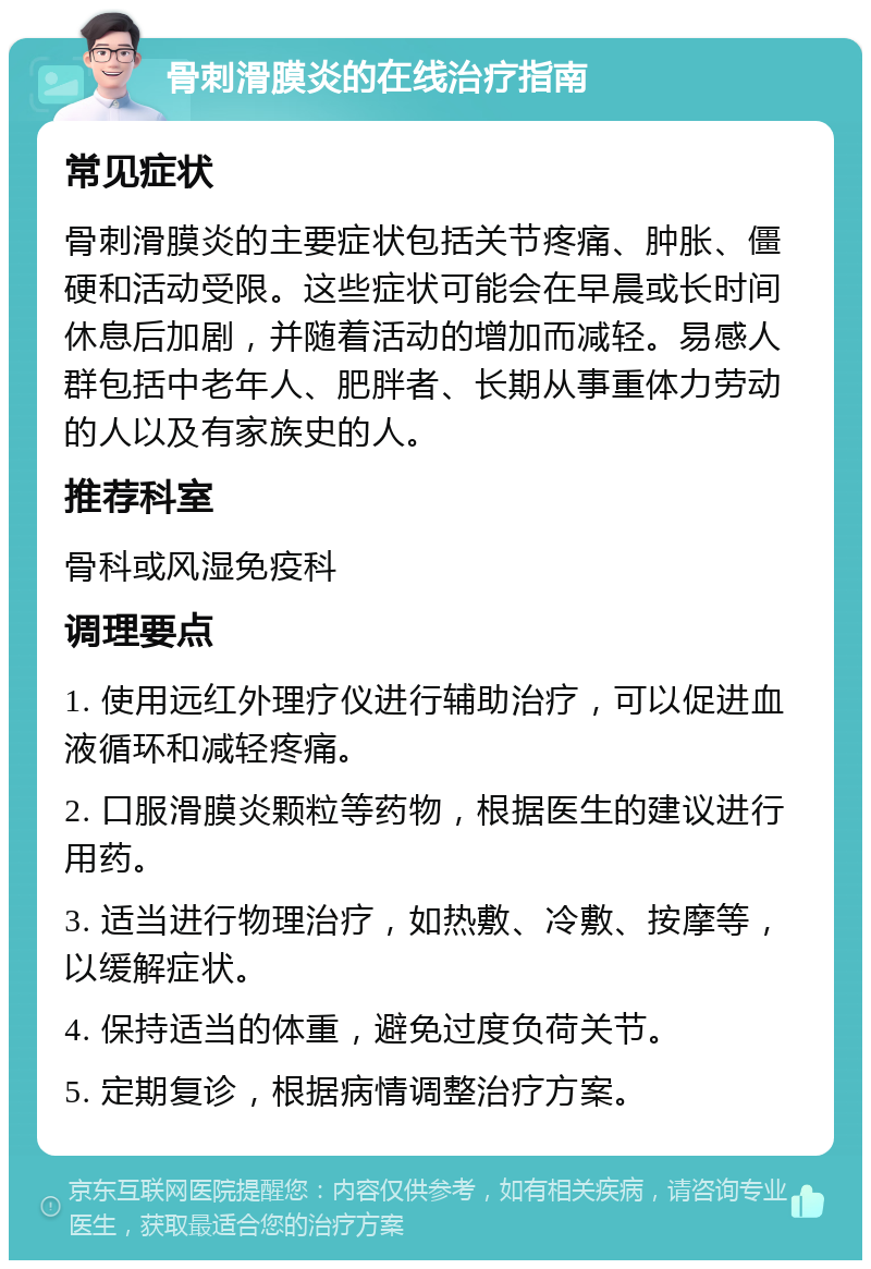 骨刺滑膜炎的在线治疗指南 常见症状 骨刺滑膜炎的主要症状包括关节疼痛、肿胀、僵硬和活动受限。这些症状可能会在早晨或长时间休息后加剧，并随着活动的增加而减轻。易感人群包括中老年人、肥胖者、长期从事重体力劳动的人以及有家族史的人。 推荐科室 骨科或风湿免疫科 调理要点 1. 使用远红外理疗仪进行辅助治疗，可以促进血液循环和减轻疼痛。 2. 口服滑膜炎颗粒等药物，根据医生的建议进行用药。 3. 适当进行物理治疗，如热敷、冷敷、按摩等，以缓解症状。 4. 保持适当的体重，避免过度负荷关节。 5. 定期复诊，根据病情调整治疗方案。