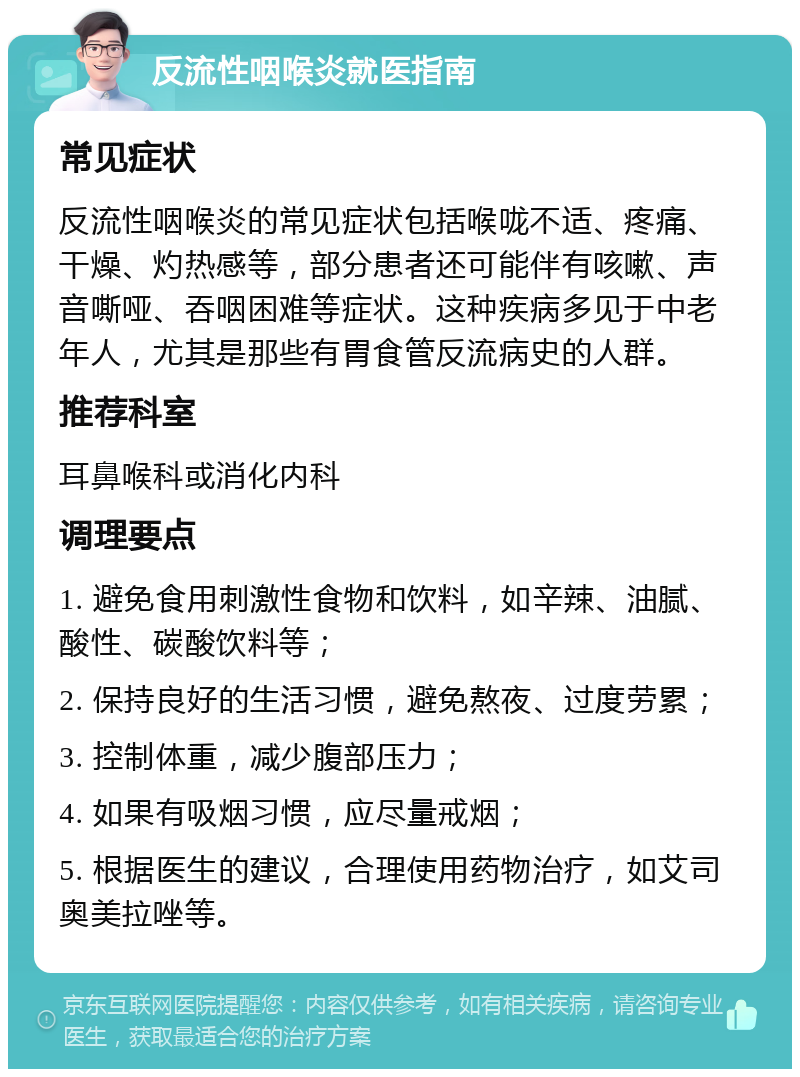 反流性咽喉炎就医指南 常见症状 反流性咽喉炎的常见症状包括喉咙不适、疼痛、干燥、灼热感等，部分患者还可能伴有咳嗽、声音嘶哑、吞咽困难等症状。这种疾病多见于中老年人，尤其是那些有胃食管反流病史的人群。 推荐科室 耳鼻喉科或消化内科 调理要点 1. 避免食用刺激性食物和饮料，如辛辣、油腻、酸性、碳酸饮料等； 2. 保持良好的生活习惯，避免熬夜、过度劳累； 3. 控制体重，减少腹部压力； 4. 如果有吸烟习惯，应尽量戒烟； 5. 根据医生的建议，合理使用药物治疗，如艾司奥美拉唑等。