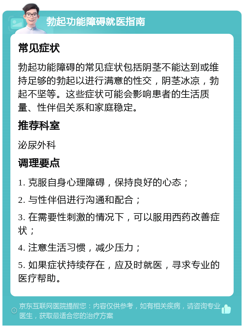 勃起功能障碍就医指南 常见症状 勃起功能障碍的常见症状包括阴茎不能达到或维持足够的勃起以进行满意的性交，阴茎冰凉，勃起不坚等。这些症状可能会影响患者的生活质量、性伴侣关系和家庭稳定。 推荐科室 泌尿外科 调理要点 1. 克服自身心理障碍，保持良好的心态； 2. 与性伴侣进行沟通和配合； 3. 在需要性刺激的情况下，可以服用西药改善症状； 4. 注意生活习惯，减少压力； 5. 如果症状持续存在，应及时就医，寻求专业的医疗帮助。