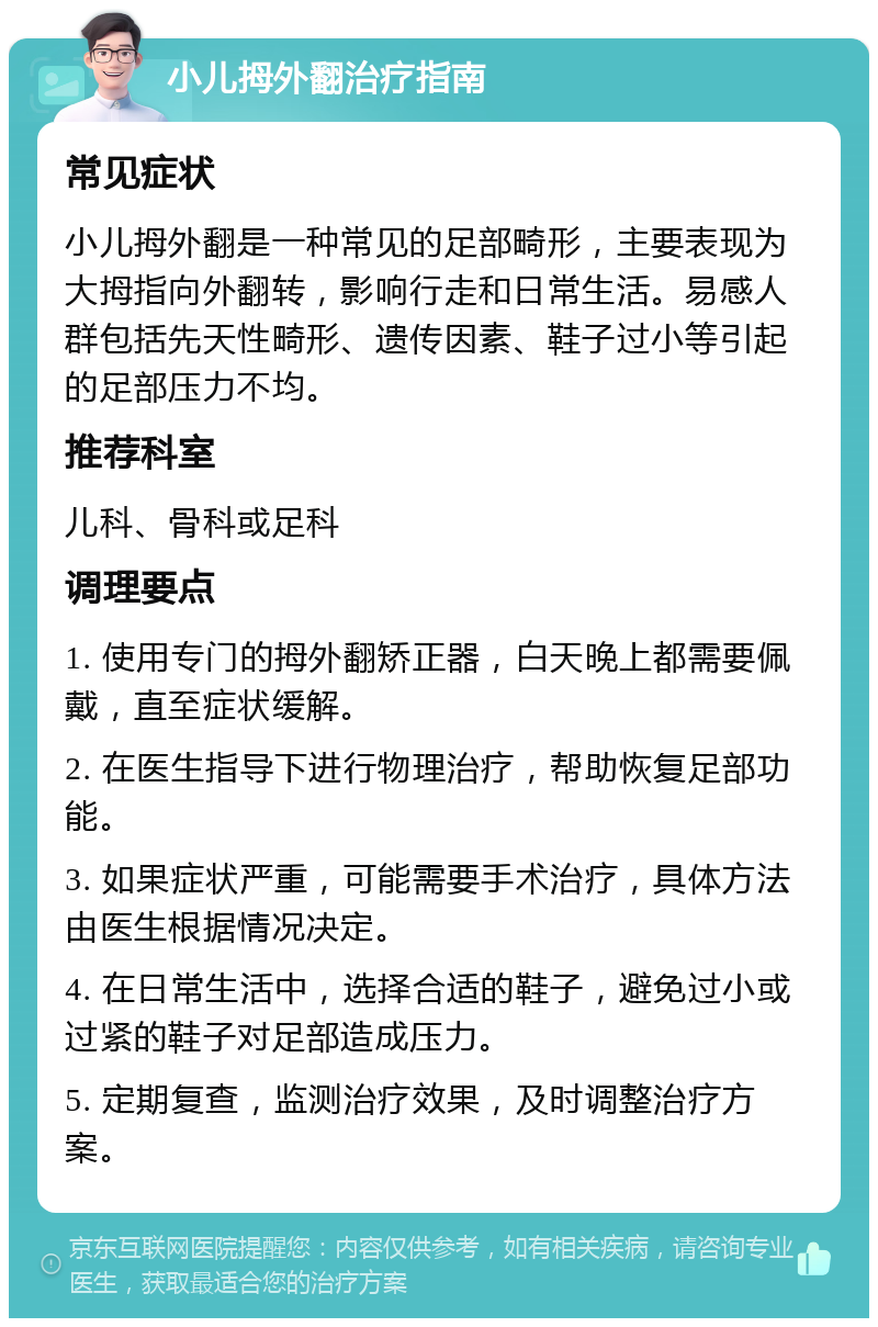 小儿拇外翻治疗指南 常见症状 小儿拇外翻是一种常见的足部畸形，主要表现为大拇指向外翻转，影响行走和日常生活。易感人群包括先天性畸形、遗传因素、鞋子过小等引起的足部压力不均。 推荐科室 儿科、骨科或足科 调理要点 1. 使用专门的拇外翻矫正器，白天晚上都需要佩戴，直至症状缓解。 2. 在医生指导下进行物理治疗，帮助恢复足部功能。 3. 如果症状严重，可能需要手术治疗，具体方法由医生根据情况决定。 4. 在日常生活中，选择合适的鞋子，避免过小或过紧的鞋子对足部造成压力。 5. 定期复查，监测治疗效果，及时调整治疗方案。