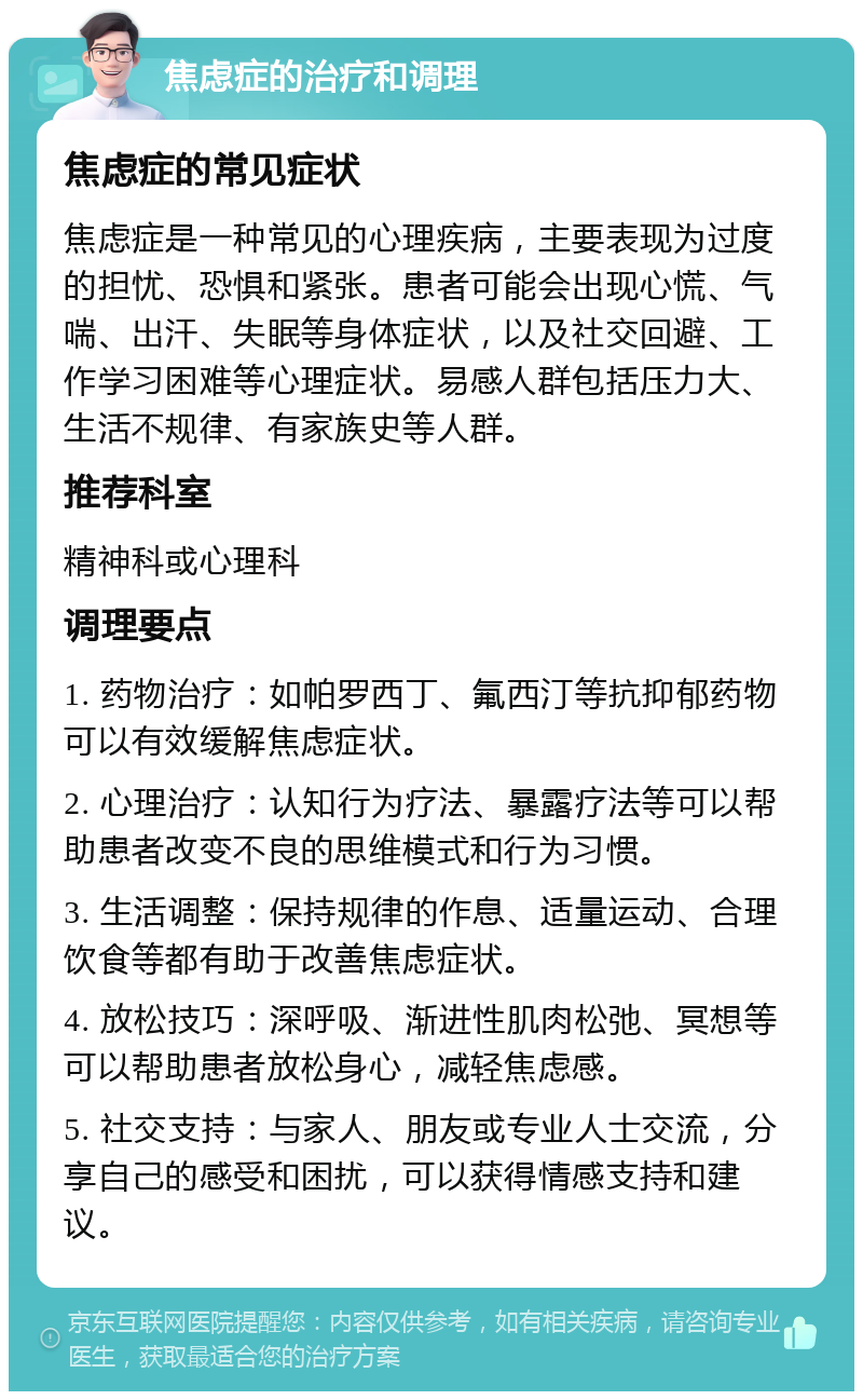 焦虑症的治疗和调理 焦虑症的常见症状 焦虑症是一种常见的心理疾病，主要表现为过度的担忧、恐惧和紧张。患者可能会出现心慌、气喘、出汗、失眠等身体症状，以及社交回避、工作学习困难等心理症状。易感人群包括压力大、生活不规律、有家族史等人群。 推荐科室 精神科或心理科 调理要点 1. 药物治疗：如帕罗西丁、氟西汀等抗抑郁药物可以有效缓解焦虑症状。 2. 心理治疗：认知行为疗法、暴露疗法等可以帮助患者改变不良的思维模式和行为习惯。 3. 生活调整：保持规律的作息、适量运动、合理饮食等都有助于改善焦虑症状。 4. 放松技巧：深呼吸、渐进性肌肉松弛、冥想等可以帮助患者放松身心，减轻焦虑感。 5. 社交支持：与家人、朋友或专业人士交流，分享自己的感受和困扰，可以获得情感支持和建议。